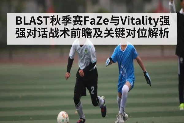 BLAST秋季赛FaZe与Vitality强强对话战术前瞻及关键对位解析 | c7c7 app