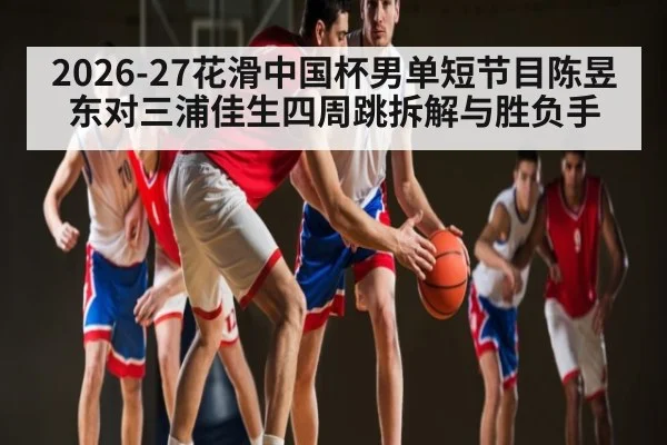2026-27花滑中国杯男单短节目陈昱东对三浦佳生四周跳拆解与胜负手(c7c7 app)